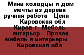 Мини-колодцы и дом мечты из дерева, ручная работа › Цена ­ 200 - Кировская обл., Киров г. Мебель, интерьер » Прочая мебель и интерьеры   . Кировская обл.